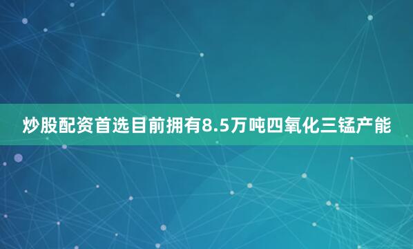 炒股配资首选目前拥有8.5万吨四氧化三锰产能
