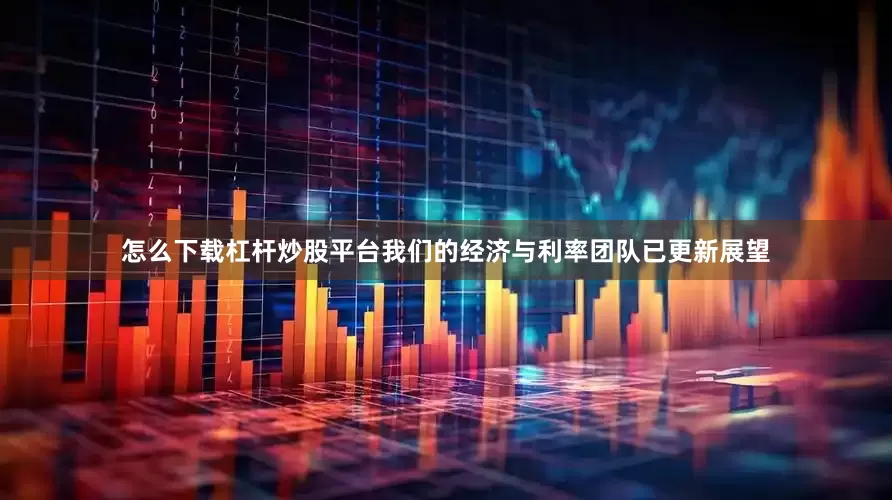 怎么下载杠杆炒股平台我们的经济与利率团队已更新展望