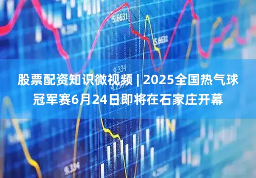 股票配资知识微视频 | 2025全国热气球冠军赛6月24日即将在石家庄开幕