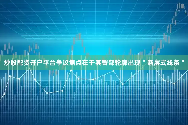 炒股配资开户平台争议焦点在于其臀部轮廓出现＂断层式线条＂