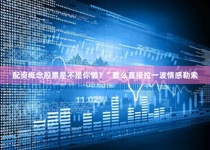 配资概念股票是不是你懒？”要么直接拉一波情感勒索