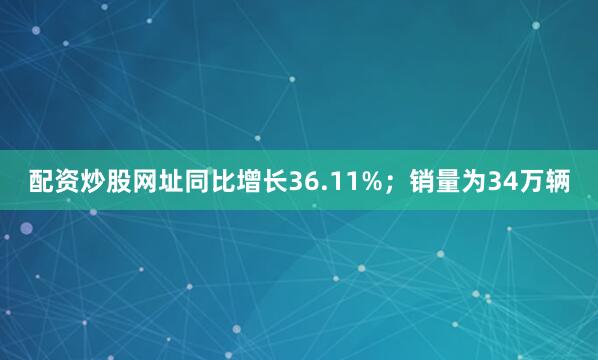 配资炒股网址同比增长36.11%；销量为34万辆