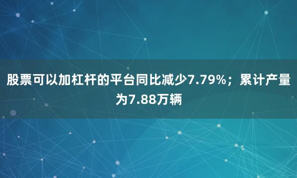 股票可以加杠杆的平台同比减少7.79%；累计产量为7.88万辆