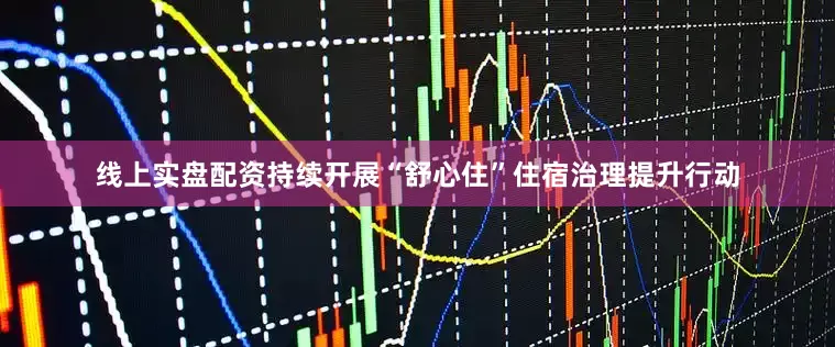线上实盘配资持续开展“舒心住”住宿治理提升行动
