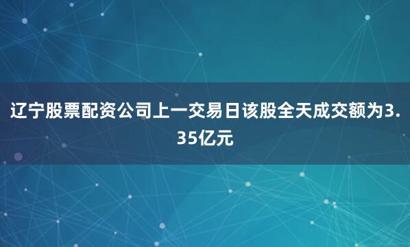 辽宁股票配资公司上一交易日该股全天成交额为3.35亿元