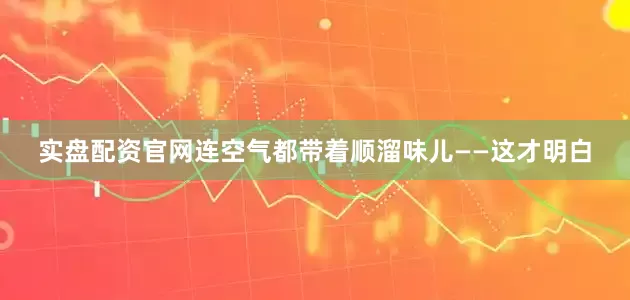 实盘配资官网连空气都带着顺溜味儿——这才明白
