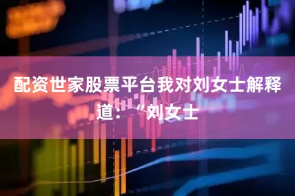配资世家股票平台我对刘女士解释道：“刘女士