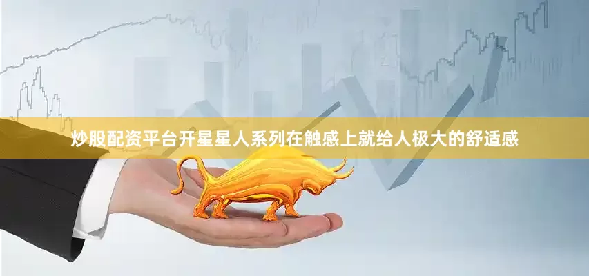 炒股配资平台开星星人系列在触感上就给人极大的舒适感